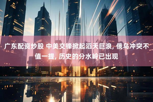 广东配资炒股 中美交锋掀起滔天巨浪, 俄乌冲突不值一提, 历史的分水岭已出现