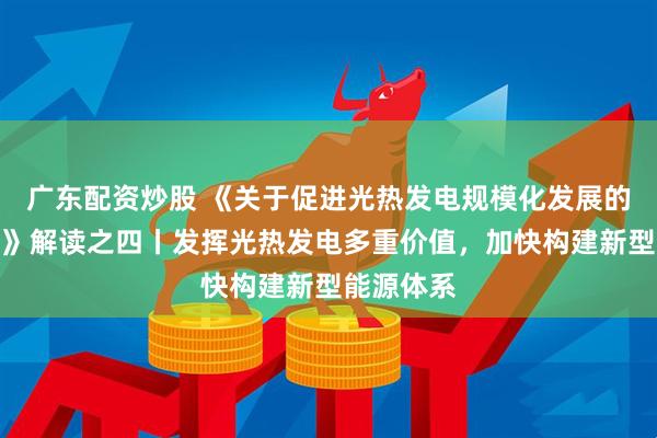 广东配资炒股 《关于促进光热发电规模化发展的若干意见》解读之四丨发挥光热发电多重价值，加快构建新型能源体系