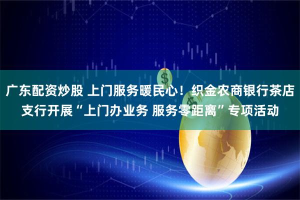 广东配资炒股 上门服务暖民心！织金农商银行茶店支行开展“上门办业务 服务零距离”专项活动