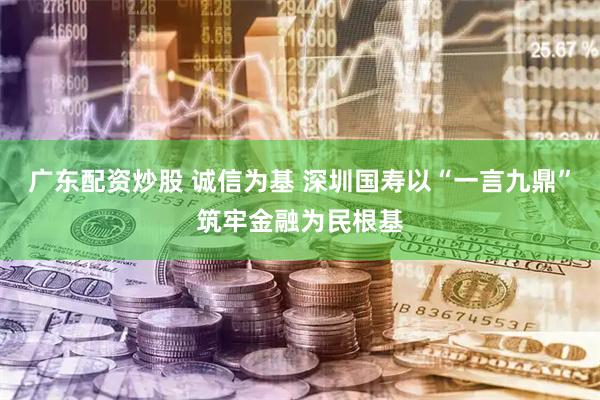 广东配资炒股 诚信为基 深圳国寿以“一言九鼎”筑牢金融为民根基