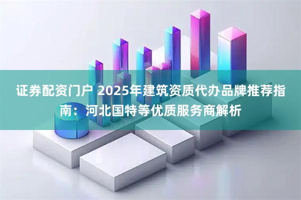 证券配资门户 2025年建筑资质代办品牌推荐指南：河北国特等优质服务商解析