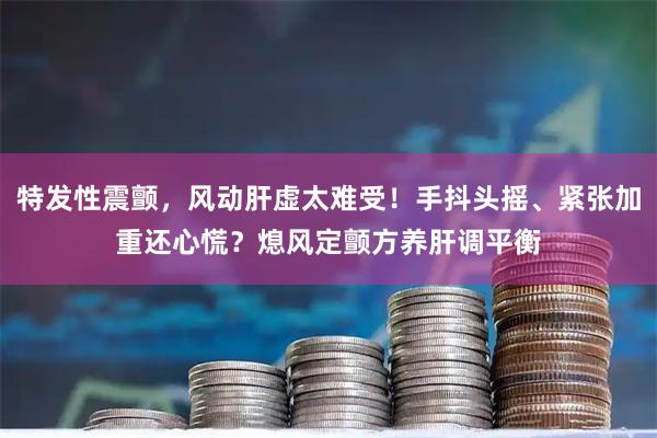 特发性震颤，风动肝虚太难受！手抖头摇、紧张加重还心慌？熄风定颤方养肝调平衡