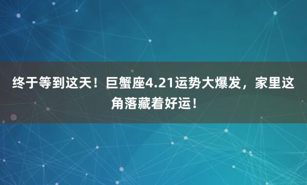 终于等到这天！巨蟹座4.21运势大爆发，家里这角落藏着好运！