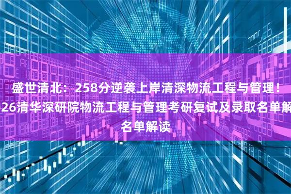 盛世清北:258分逆袭上岸清深物流工程与管理!2026清华深研院物流工程与管理考研复试及录取名单解读
