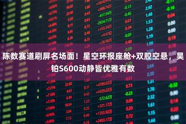 陈数赛道刷屏名场面！星空环报座舱+双腔空悬，昊铂S600动静皆优雅有数