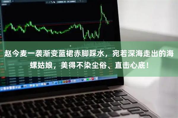 赵今麦一袭渐变蓝裙赤脚踩水，宛若深海走出的海螺姑娘，美得不染尘俗、直击心底！