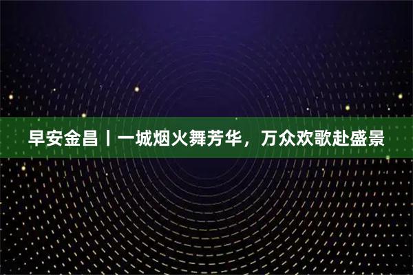 早安金昌丨一城烟火舞芳华，万众欢歌赴盛景