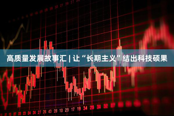 高质量发展故事汇 | 让“长期主义”结出科技硕果