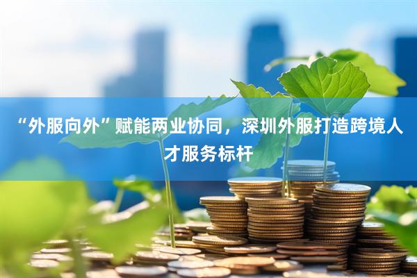 “外服向外”赋能两业协同，深圳外服打造跨境人才服务标杆