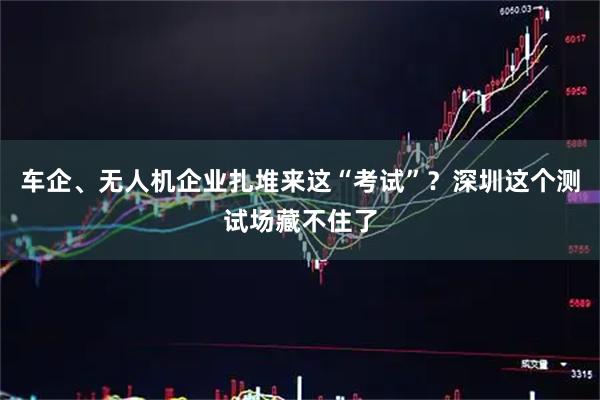 车企、无人机企业扎堆来这“考试”？深圳这个测试场藏不住了