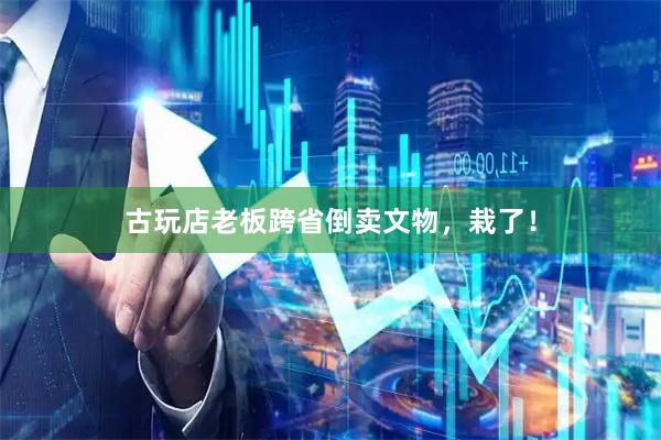 古玩店老板跨省倒卖文物，栽了！