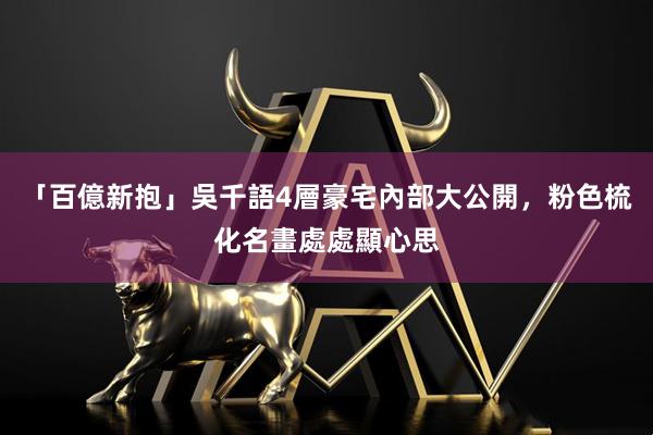 「百億新抱」吳千語4層豪宅內部大公開，粉色梳化名畫處處顯心思