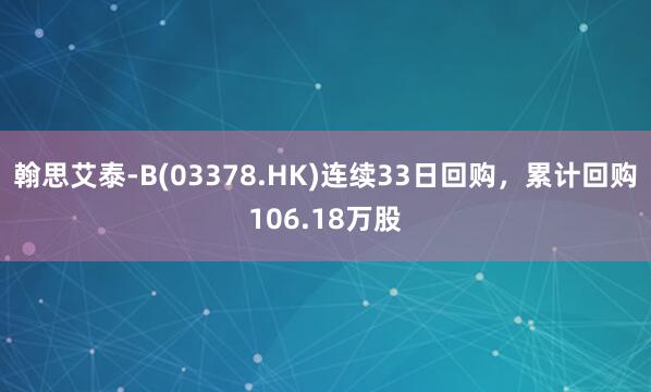 翰思艾泰-B(03378.HK)连续33日回购，累计回购106.18万股