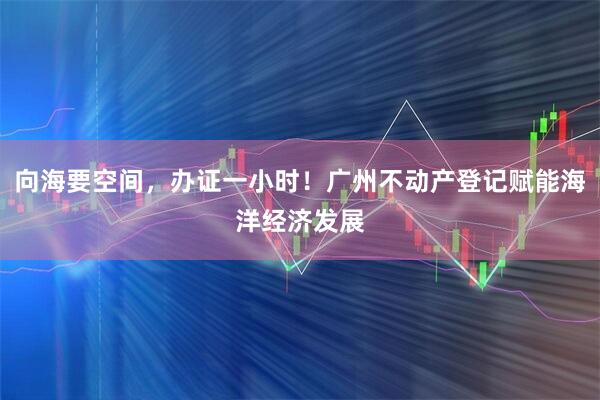 向海要空间，办证一小时！广州不动产登记赋能海洋经济发展