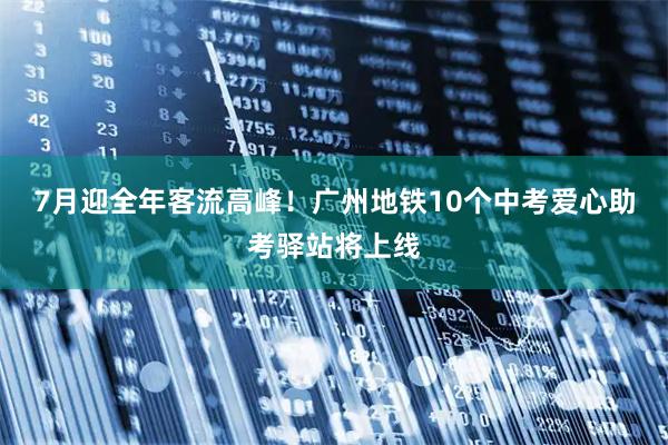 7月迎全年客流高峰！广州地铁10个中考爱心助考驿站将上线