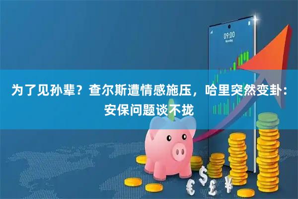 为了见孙辈？查尔斯遭情感施压，哈里突然变卦：安保问题谈不拢