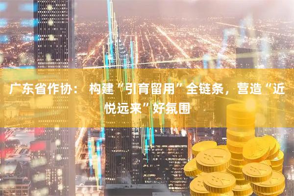 广东省作协： 构建“引育留用”全链条，营造“近悦远来”好氛围