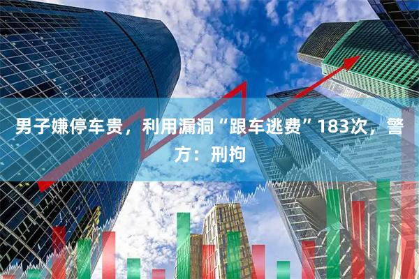 男子嫌停车贵，利用漏洞“跟车逃费”183次，警方：刑拘