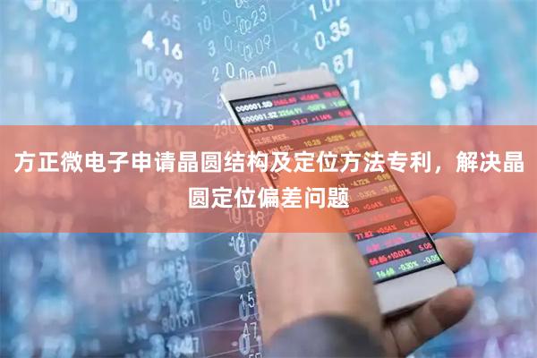 方正微电子申请晶圆结构及定位方法专利，解决晶圆定位偏差问题