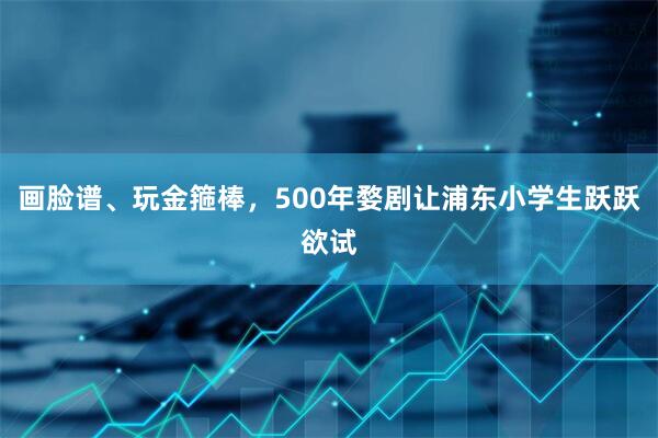 画脸谱、玩金箍棒，500年婺剧让浦东小学生跃跃欲试